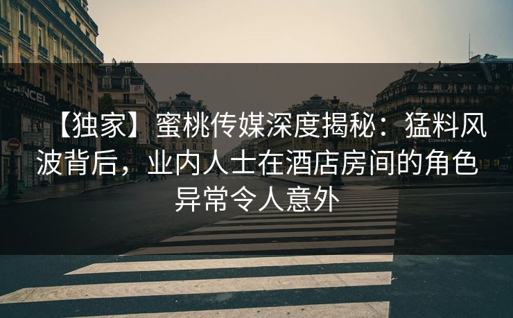 【独家】蜜桃传媒深度揭秘：猛料风波背后，业内人士在酒店房间的角色异常令人意外