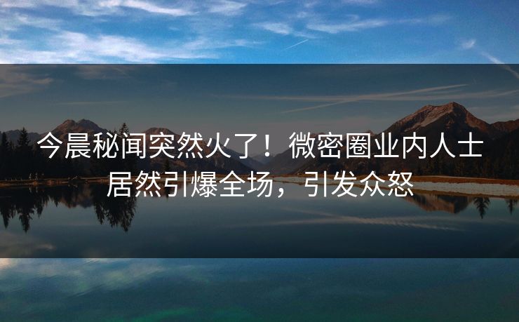 今晨秘闻突然火了！微密圈业内人士居然引爆全场，引发众怒