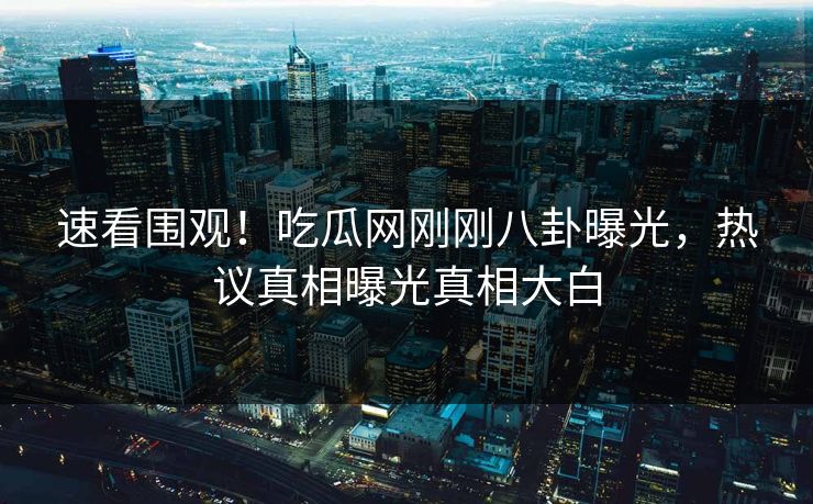 速看围观！吃瓜网刚刚八卦曝光，热议真相曝光真相大白