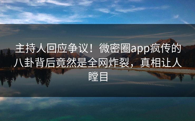 主持人回应争议！微密圈app疯传的八卦背后竟然是全网炸裂，真相让人瞠目