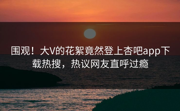 围观！大V的花絮竟然登上杏吧app下载热搜，热议网友直呼过瘾