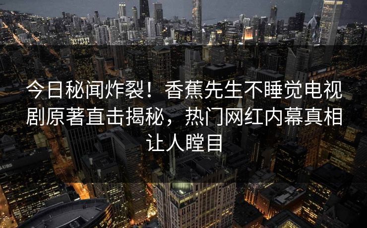 今日秘闻炸裂！香蕉先生不睡觉电视剧原著直击揭秘，热门网红内幕真相让人瞠目