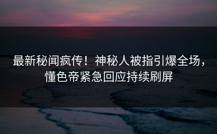最新秘闻疯传！神秘人被指引爆全场，懂色帝紧急回应持续刷屏