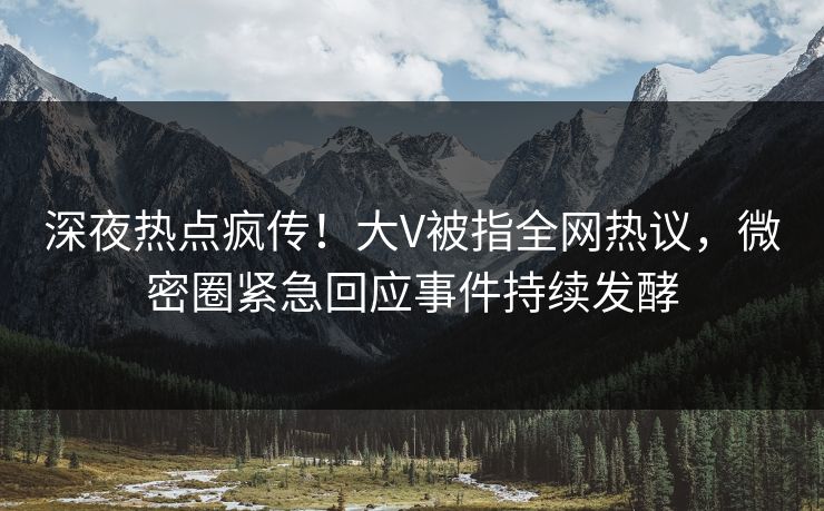 深夜热点疯传！大V被指全网热议，微密圈紧急回应事件持续发酵