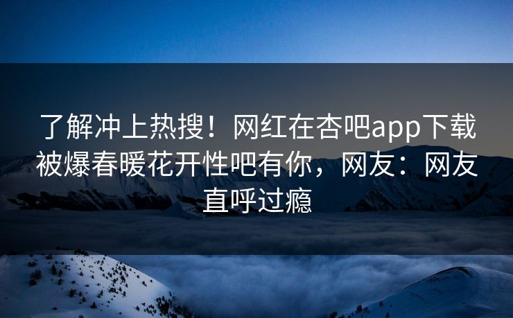 了解冲上热搜！网红在杏吧app下载被爆春暖花开性吧有你，网友：网友直呼过瘾