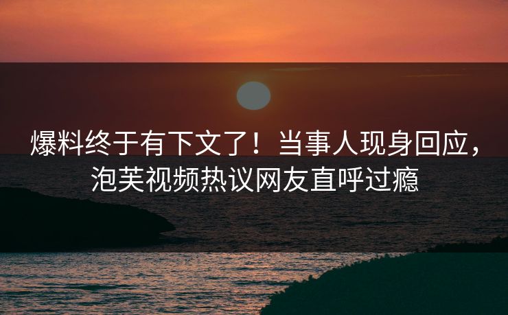 爆料终于有下文了！当事人现身回应，泡芙视频热议网友直呼过瘾