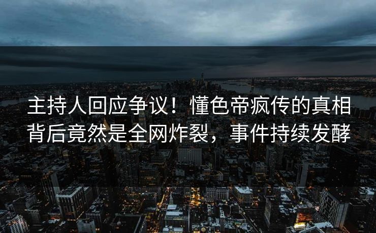 主持人回应争议！懂色帝疯传的真相背后竟然是全网炸裂，事件持续发酵