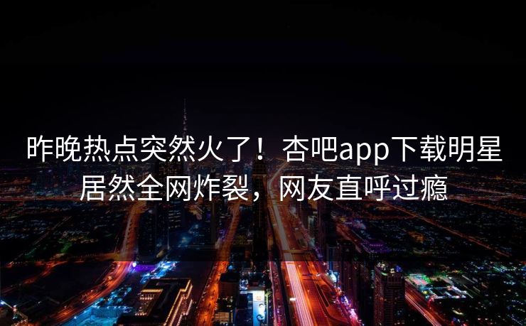 昨晚热点突然火了！杏吧app下载明星居然全网炸裂，网友直呼过瘾