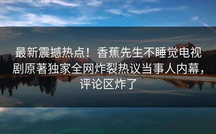 最新震撼热点！香蕉先生不睡觉电视剧原著独家全网炸裂热议当事人内幕，评论区炸了