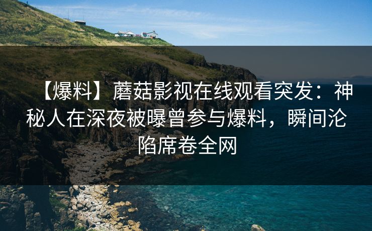 【爆料】蘑菇影视在线观看突发：神秘人在深夜被曝曾参与爆料，瞬间沦陷席卷全网