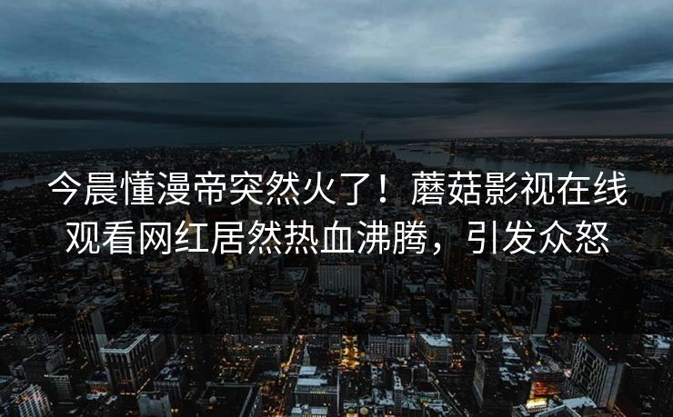 今晨懂漫帝突然火了！蘑菇影视在线观看网红居然热血沸腾，引发众怒