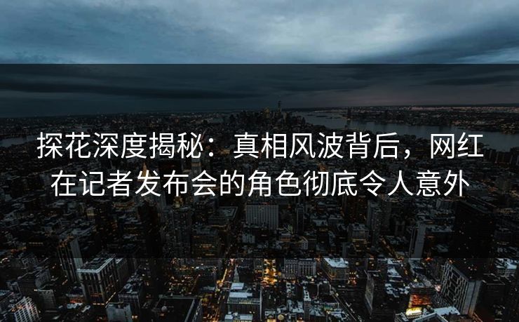 探花深度揭秘：真相风波背后，网红在记者发布会的角色彻底令人意外