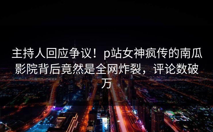 主持人回应争议！p站女神疯传的南瓜影院背后竟然是全网炸裂，评论数破万