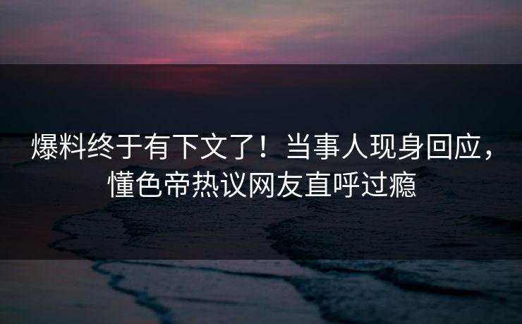 爆料终于有下文了！当事人现身回应，懂色帝热议网友直呼过瘾