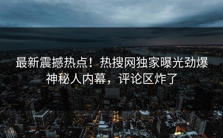 最新震撼热点！热搜网独家曝光劲爆神秘人内幕，评论区炸了