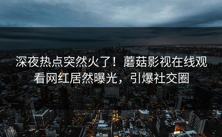 深夜热点突然火了！蘑菇影视在线观看网红居然曝光，引爆社交圈
