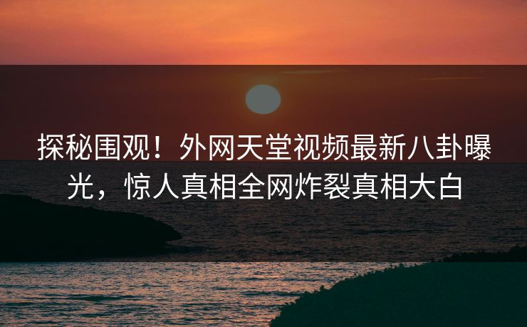探秘围观！外网天堂视频最新八卦曝光，惊人真相全网炸裂真相大白