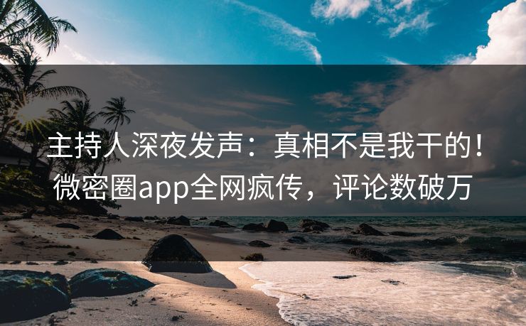 主持人深夜发声：真相不是我干的！微密圈app全网疯传，评论数破万