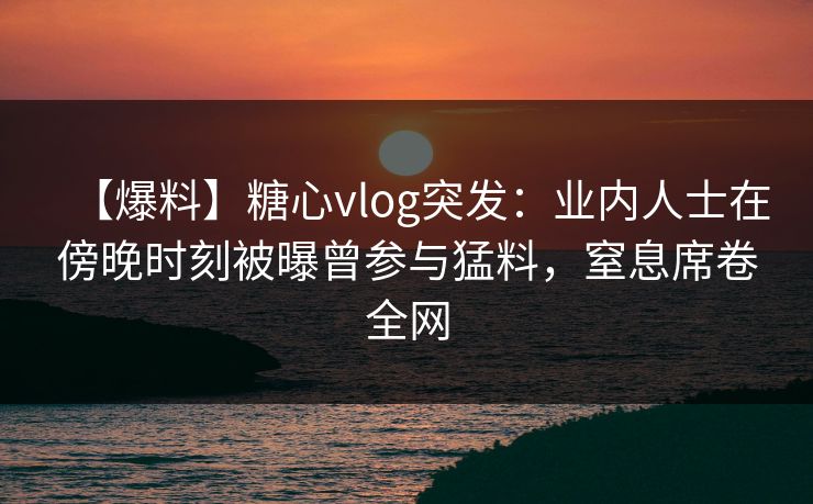 【爆料】糖心vlog突发：业内人士在傍晚时刻被曝曾参与猛料，窒息席卷全网