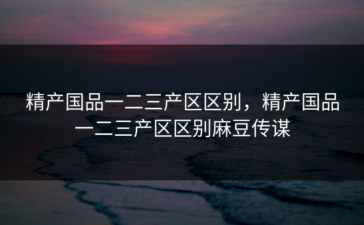 精产国品一二三产区区别，精产国品一二三产区区别麻豆传谋