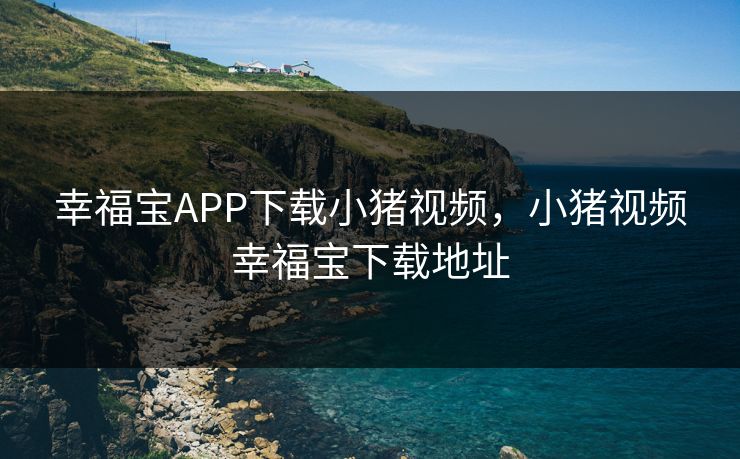 幸福宝APP下载小猪视频，小猪视频幸福宝下载地址