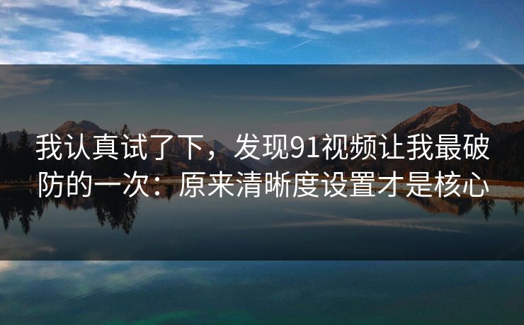 我认真试了下，发现91视频让我最破防的一次：原来清晰度设置才是核心