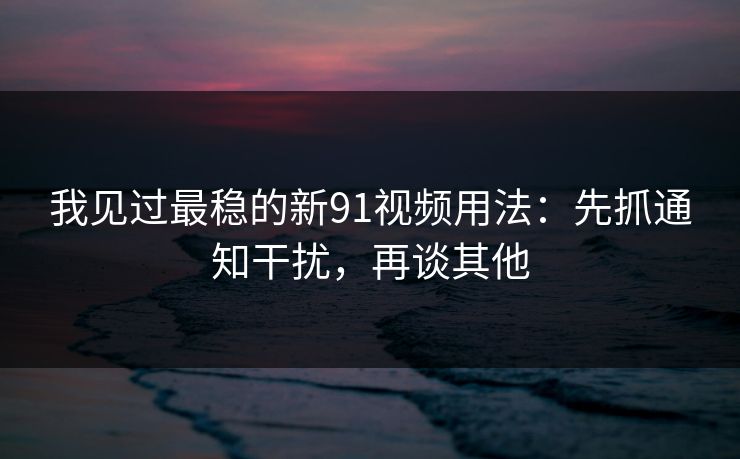 我见过最稳的新91视频用法：先抓通知干扰，再谈其他