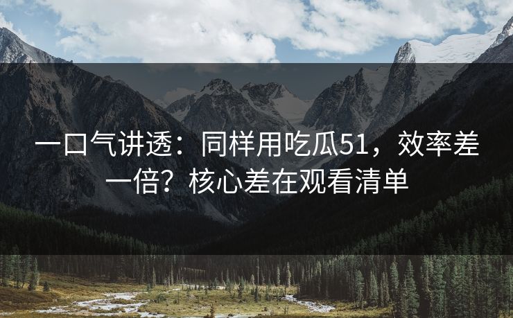 一口气讲透：同样用吃瓜51，效率差一倍？核心差在观看清单