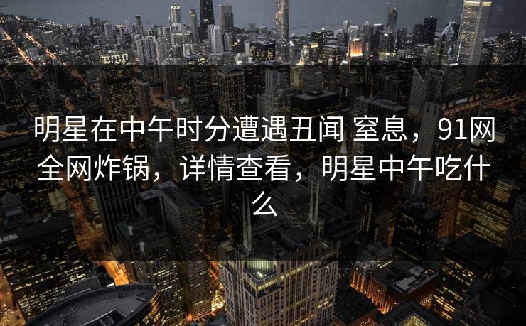 明星在中午时分遭遇丑闻 窒息，91网全网炸锅，详情查看，明星中午吃什么